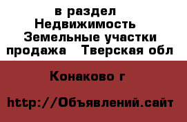  в раздел : Недвижимость » Земельные участки продажа . Тверская обл.,Конаково г.